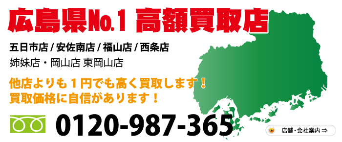 広島県№1高額買取店　五日市店 西原店 福山神辺店 西条ゆめタウン前店 ・姉妹店・ 岡山店 東岡山店　他店よりも1円でも高く買取します！買取価格に自信があります！　お気軽にお問合わせ下さい 電話：0120-987-365